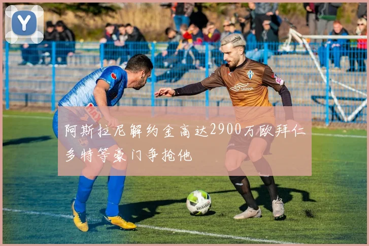 阿斯拉尼解约金高达2900万欧拜仁多特等豪门争抢他