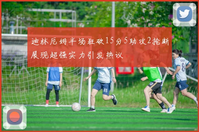 迪林厄姆半场狂砍15分5助攻2抢断展现超强实力引发热议