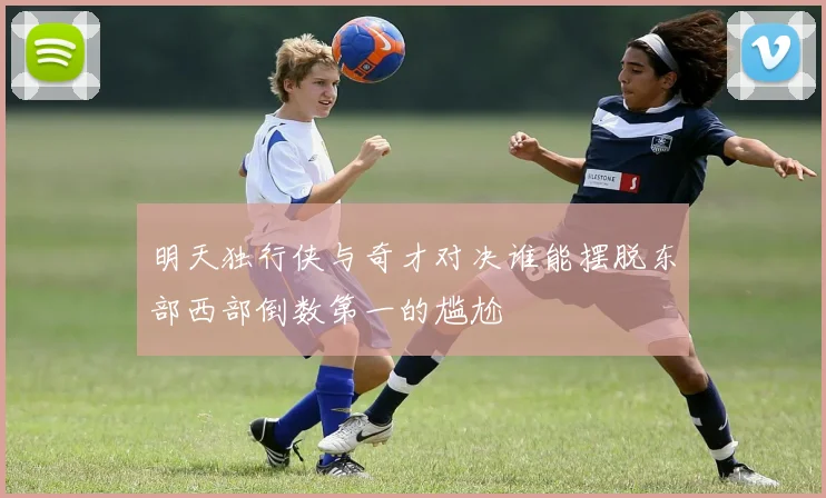 明天独行侠与奇才对决谁能摆脱东部西部倒数第一的尴尬