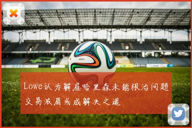 Lowe认为解雇哈里森未能根治问题交易浓眉或成解决之道