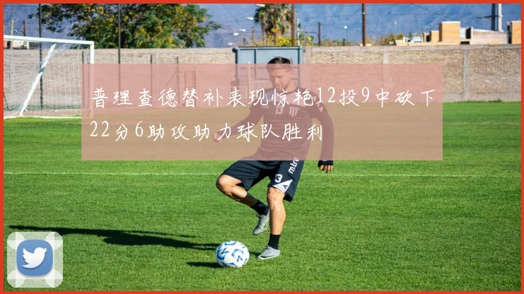 普理查德替补表现惊艳12投9中砍下22分6助攻助力球队胜利