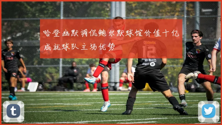 哈登幽默调侃鲍尔默球馆价值十亿成就球队主场优势