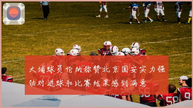 大埔球员伦纳称赞北京国安实力强劲对进球和比赛结果感到满意