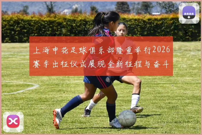 上海申花足球俱乐部隆重举行2026赛季出征仪式展现全新征程与奋斗目标
