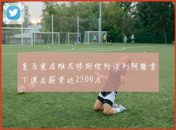 皇马重启维尼修斯续约谈判阿隆索下课后薪资达2500万