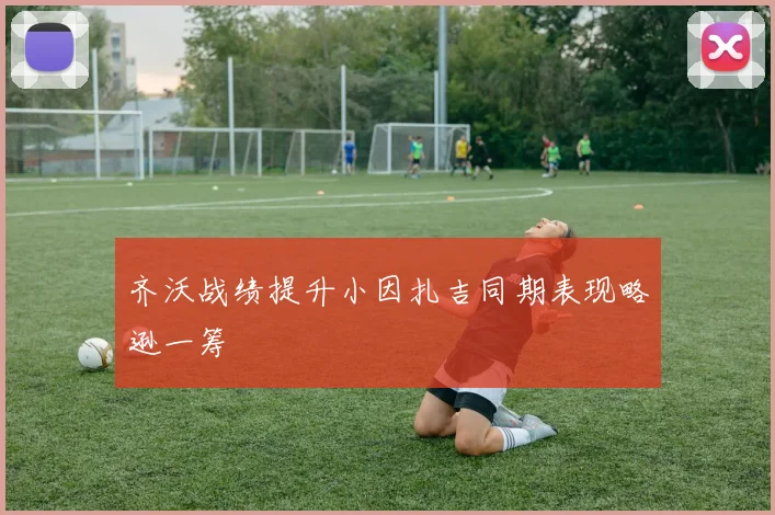 齐沃战绩提升小因扎吉同期表现略逊一筹